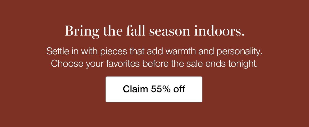 Bring the fall season indoors. Settle in with pieces that add warmth and personality. Choose your favorites before the sale ends tonight.
