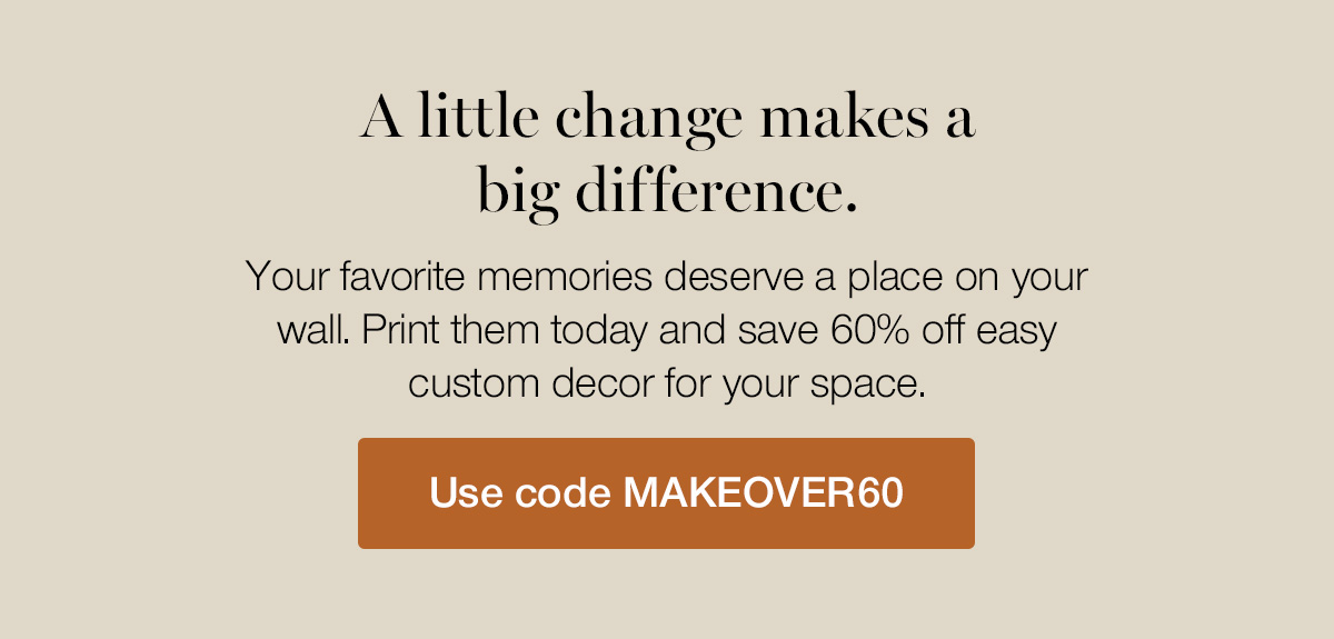 A little change makes a big difference. Your favorite memories deserve a place on your wall. Print them today and save 60% off easy custom decor for your space.
