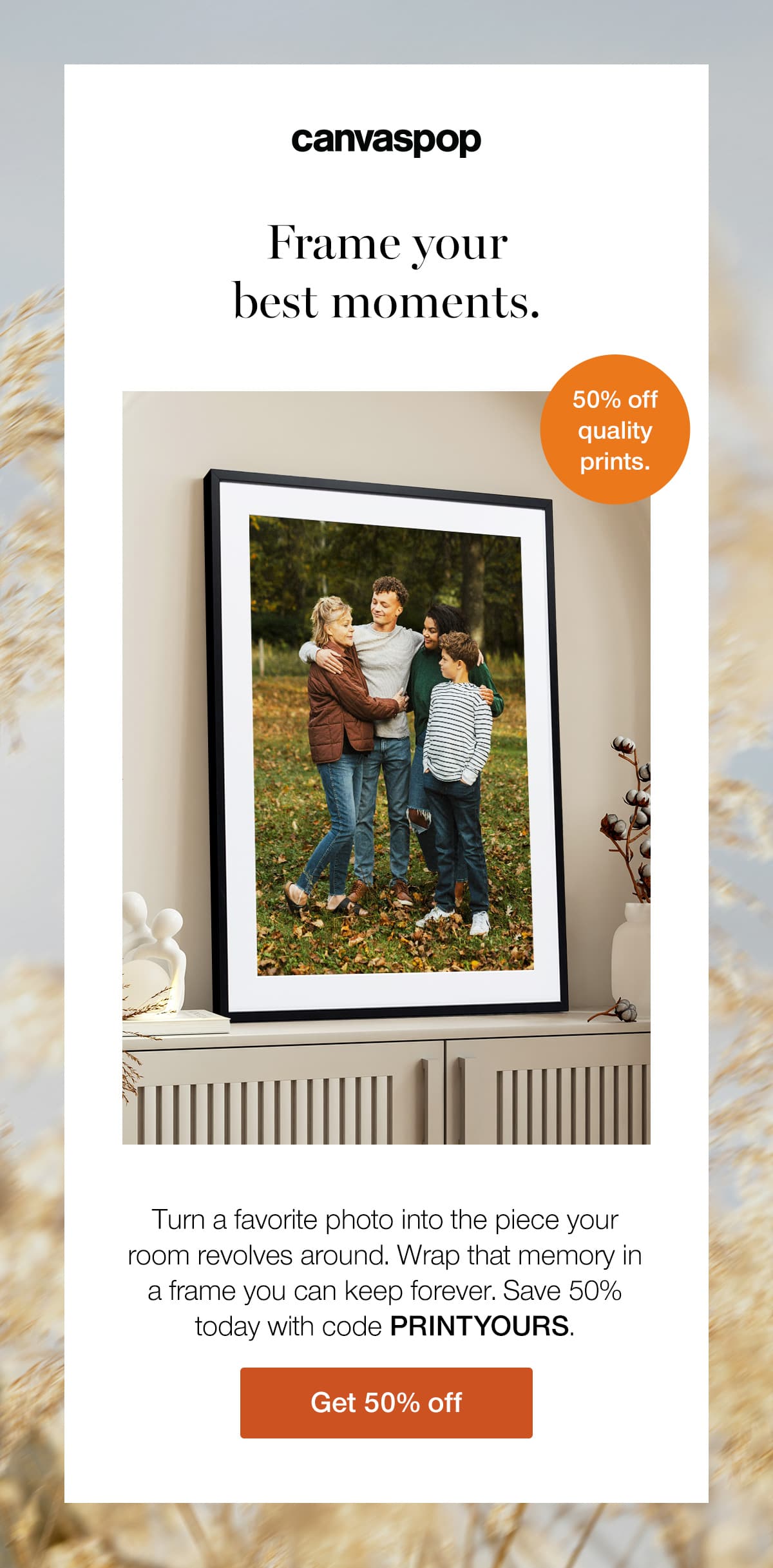 Frame your best moments. Turn a favorite photo into the piece your room revolves around. Wrap that memory in a frame you can keep forever. Save 50% today with code PRINTYOURS.