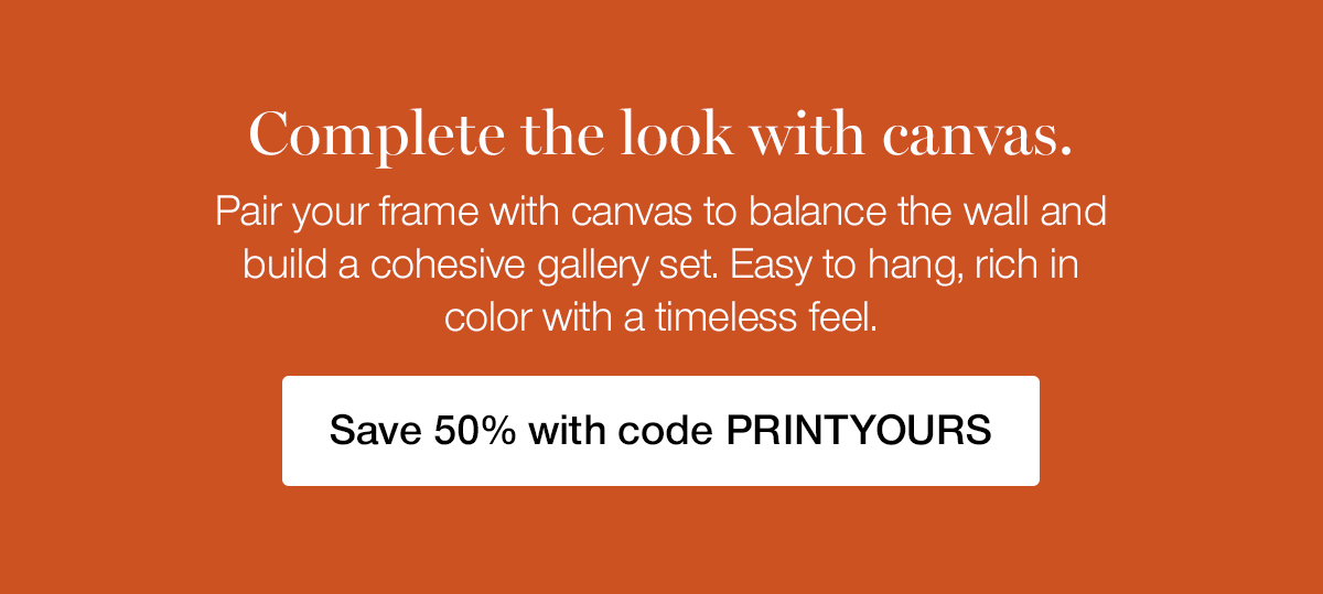 Complete the look with canvas. Pair your frame with canvas to balance the wall and build a cohesive gallery set. Easy to hang, rich in color with a timeless feel.