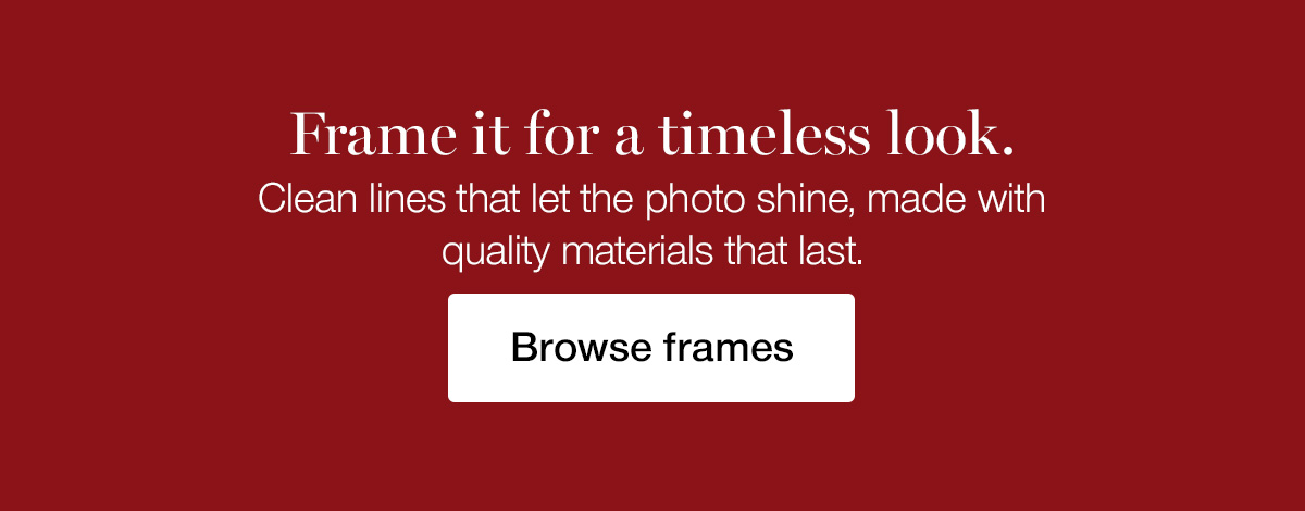 Frame it for a timeless look. Clean lines that let the photo shine, made with quality materials that last.