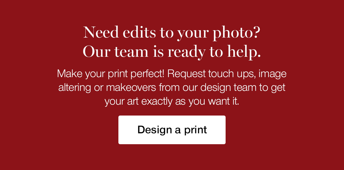 Need edits to your photo? Our team is ready to help. Make your print perfect! Request touch ups, image altering or makeovers from our design team to get your art exactly as you want it.