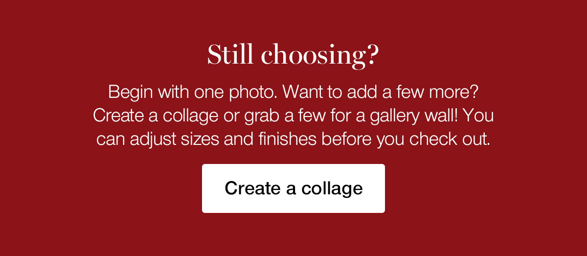 Still choosing? Begin with one photo. Want to add a few more? Create a collage or grab a few for a gallery wall! You can adjust sizes and finishes before you check out.