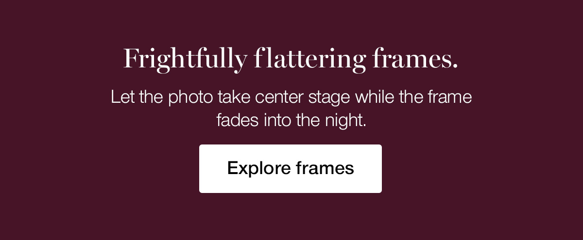 Frightfully flattering frames. Let the photo take center stage while the frame fades into the night.