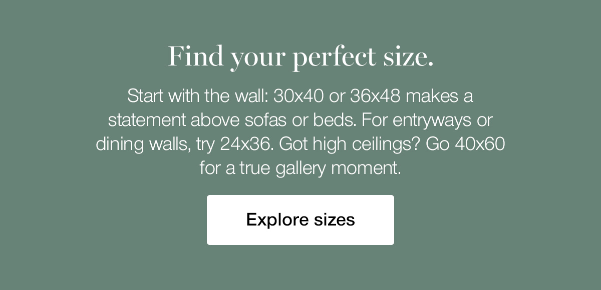Find your perfect size. Start with the wall: 30x40 or 36x48 makes a statement above sofas or beds. For entryways or dining walls, try 24x36. Got high ceilings? Go 40x60 for a true gallery moment.