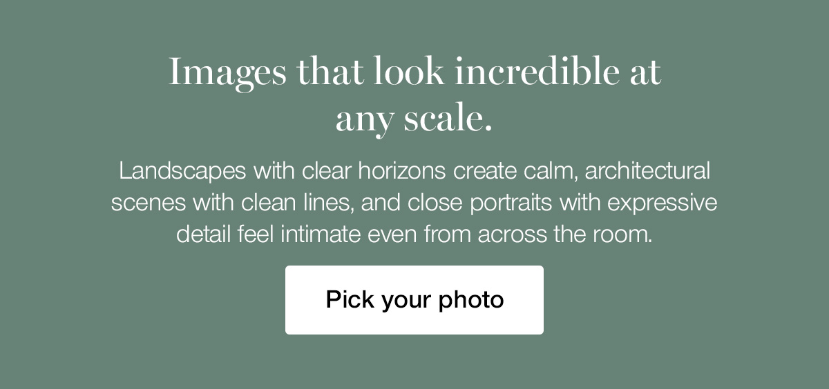 Images that look incredible at any scale. Landscapes with clear horizons create calm, architectural scenes with clean lines, and close portraits with expressive detail feel intimate even from across the room.