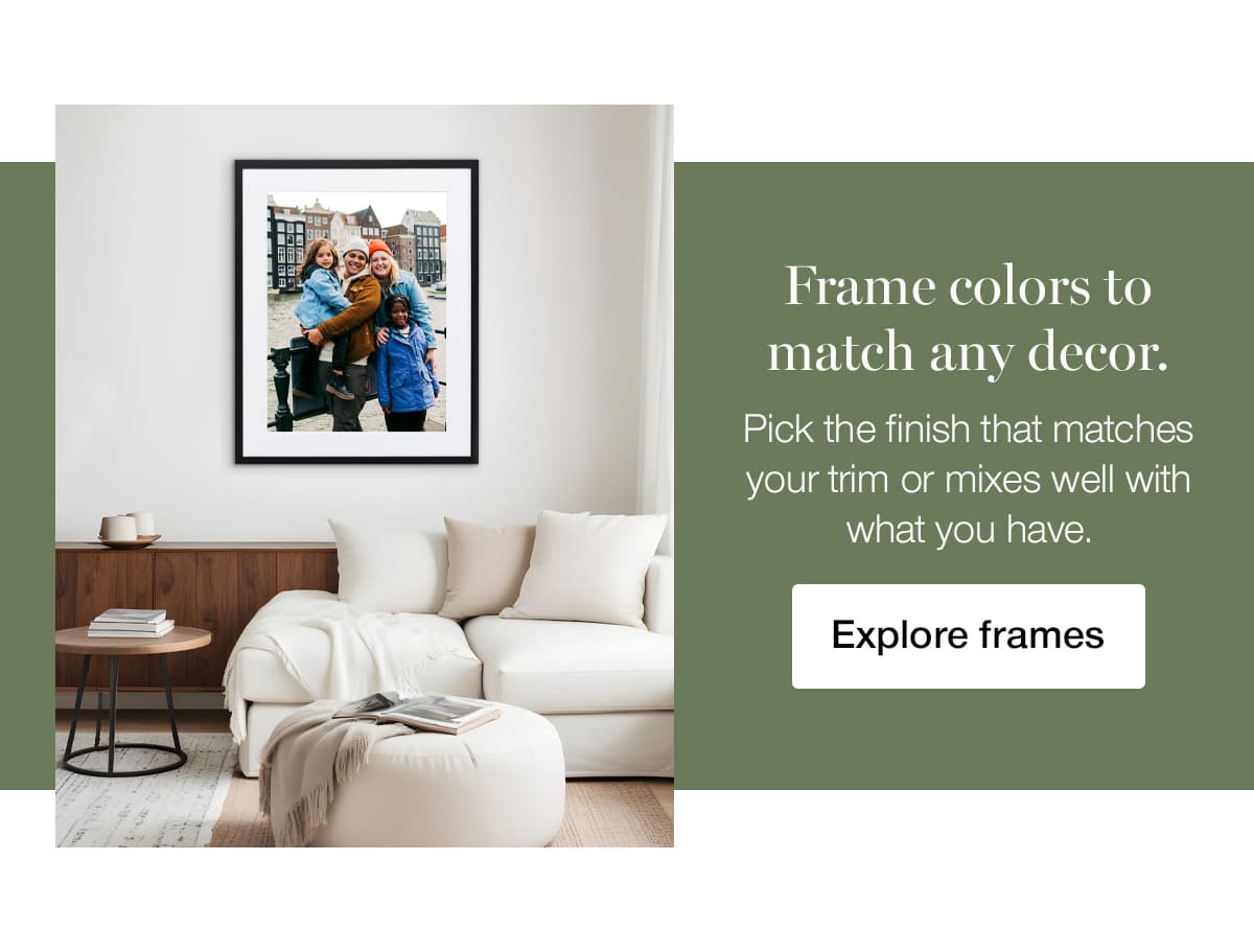 Frame colors to match any decor. Pick the finish that matches your trim or mixes well with what you have.