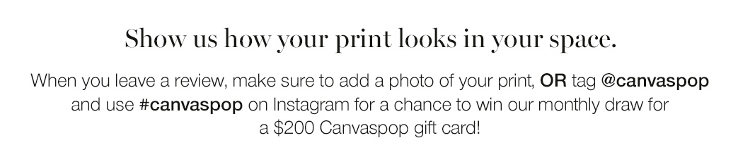 Show us how your print looks in your space. When you leave a review, make sure to add a photo of your print, or tag @canvaspop and use #canvaspop on Instagram for a chance to win our monthly draw for a $200 Canvaspop gift card!