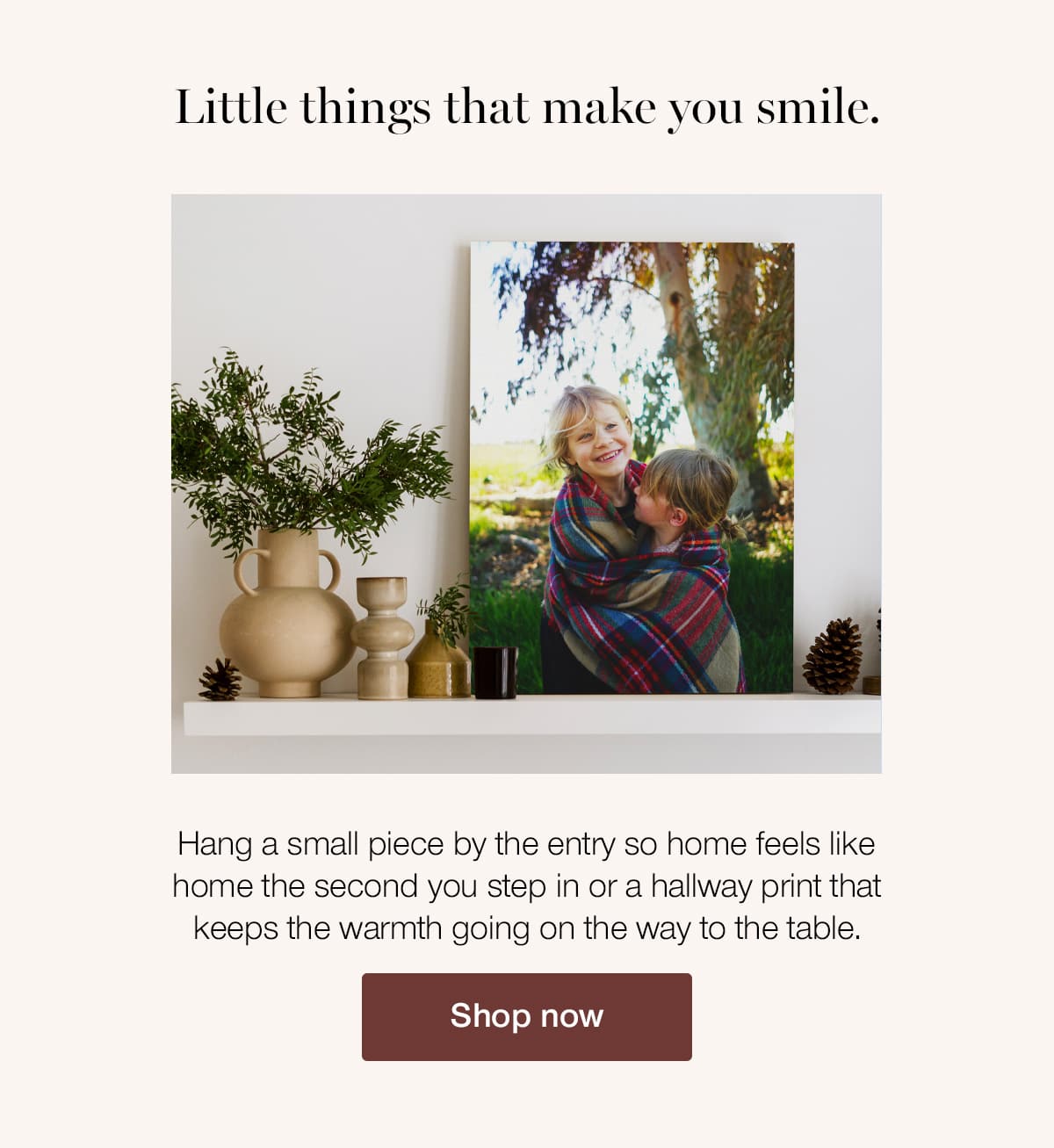 Little things that make you smile. Hang a small piece by the entry so home feels like home the second you step in or a hallway print that keeps the warmth going on the way to the table.