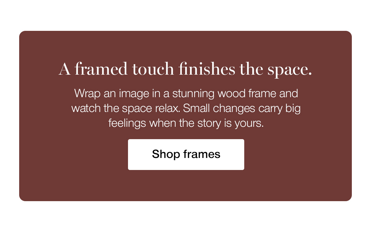 A framed touch finishes the space. Wrap an image in a stunning wood frame and watch the space relax. Small changes carry big feelings when the story is yours.