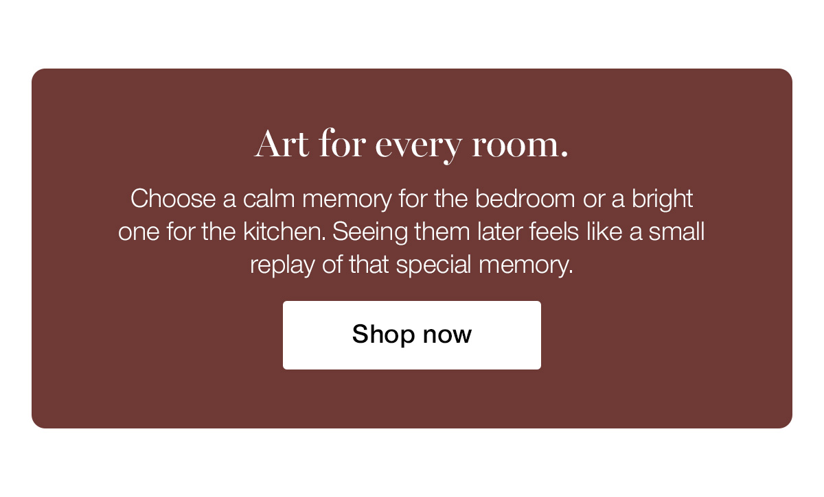 Art for every room. Choose a calm memory for the bedroom or a bright one for the kitchen. Seeing them later feels like a small replay of that special memory.