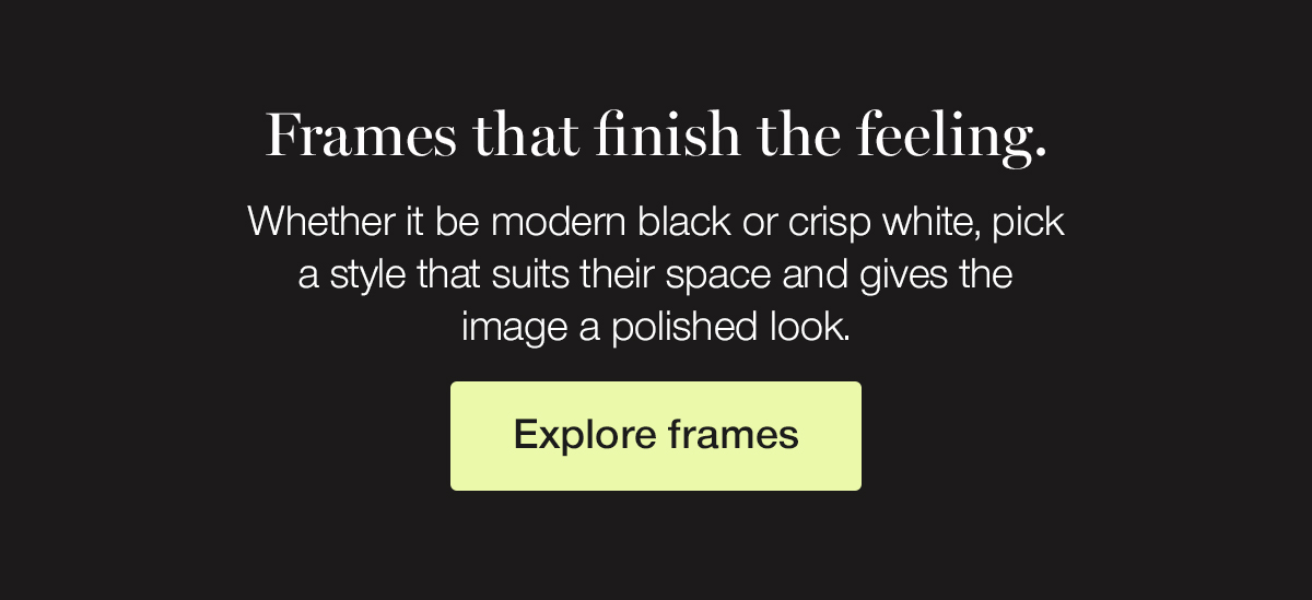 Frames that finish the feeling. Whether it be modern black or crisp white, pick a style that suits their space and gives the image a polished look.