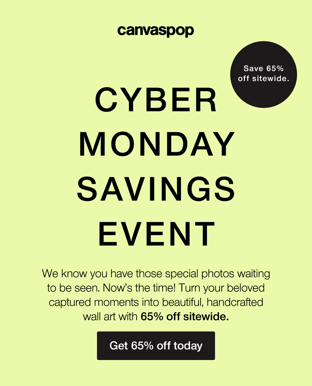 Cyber Monday Savings Event. We know you have those special photos waiting to be seen. Now's the time! Turn your beloved captured moments into beautiful, handcrafted wall art with 65% off sitewide.