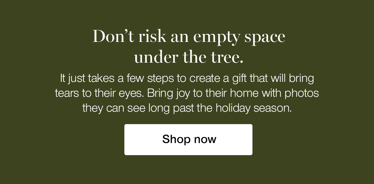 Don't risk an empty space under the tree. It just takes a few steps to create a gift that will bring tears to their eyes. Bring joy to their home with photos they can see long past the holiday season.