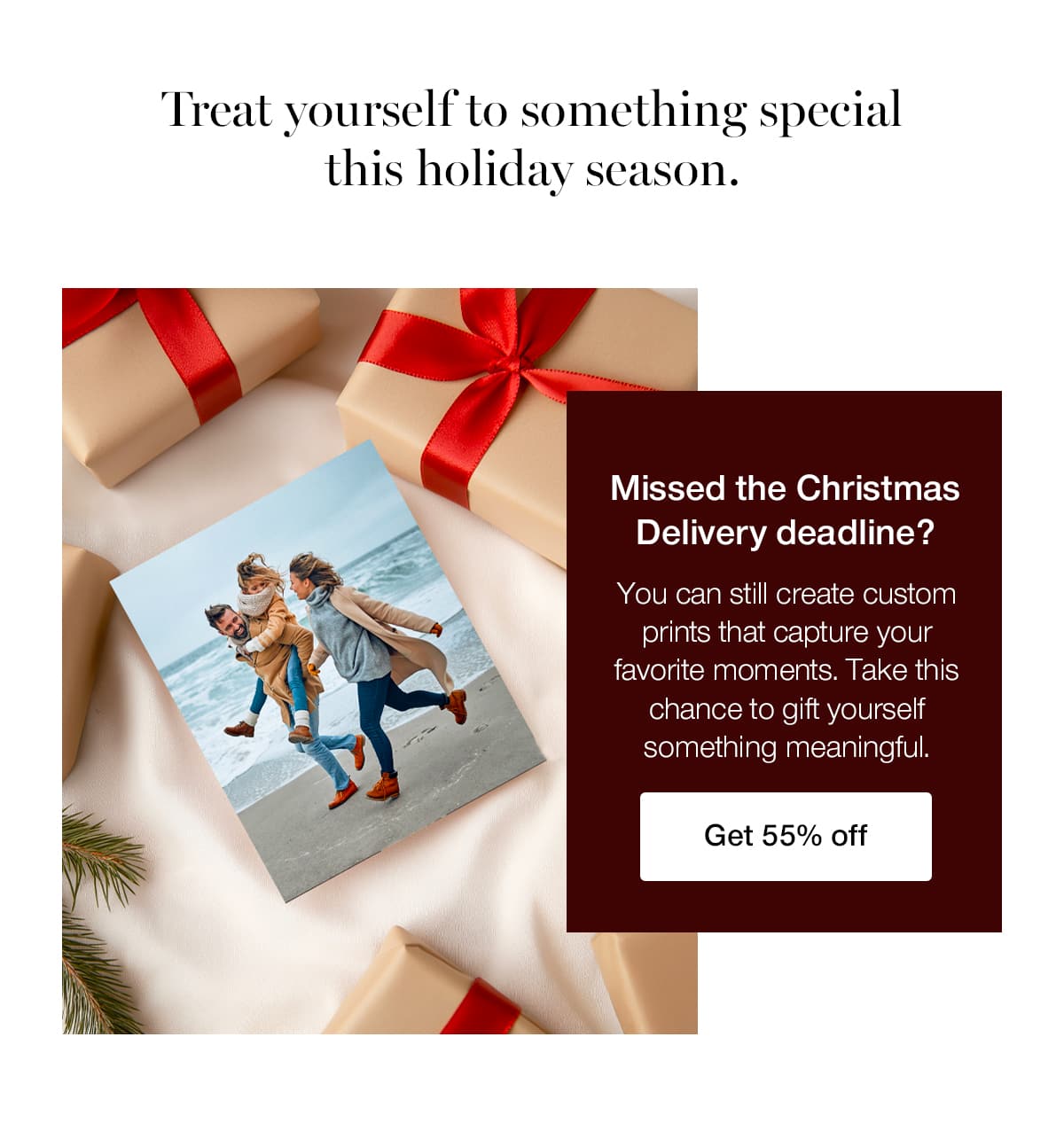 Treat yourself to something special this holiday season. Missed the Christmas Delivery deadline? You can still create custom prints that capture your favorite moments. Take this chance to gift yourself something meaningful.