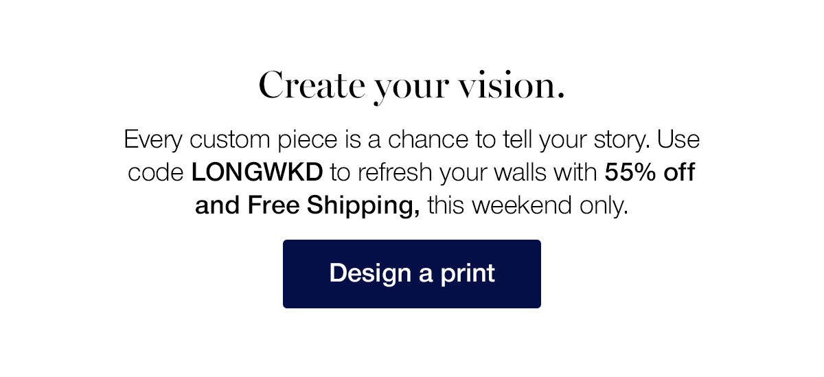 Create your vision. Every custom piece is a chance to tell your story. Use code LONGWKD to refresh your walls with 55% off and Free Shipping, this weekend only.