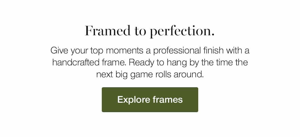 Framed to perfection. Give your top moments a professional finish with a handcrafted frame. Ready to hang by the time the next big game rolls around. 