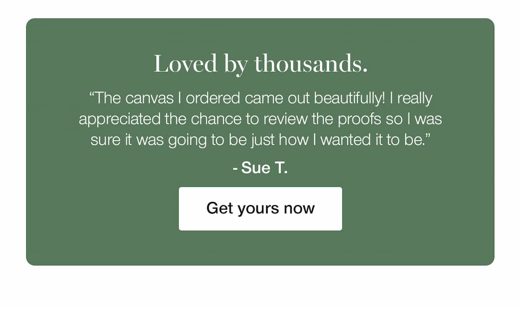 Loved by thousands. "The canvas I ordered came out beautifully! I really appreciated the chance to review the proofs so I was sure it was going to be just how I wanted it to be." - Sue. T. Get yours now. 