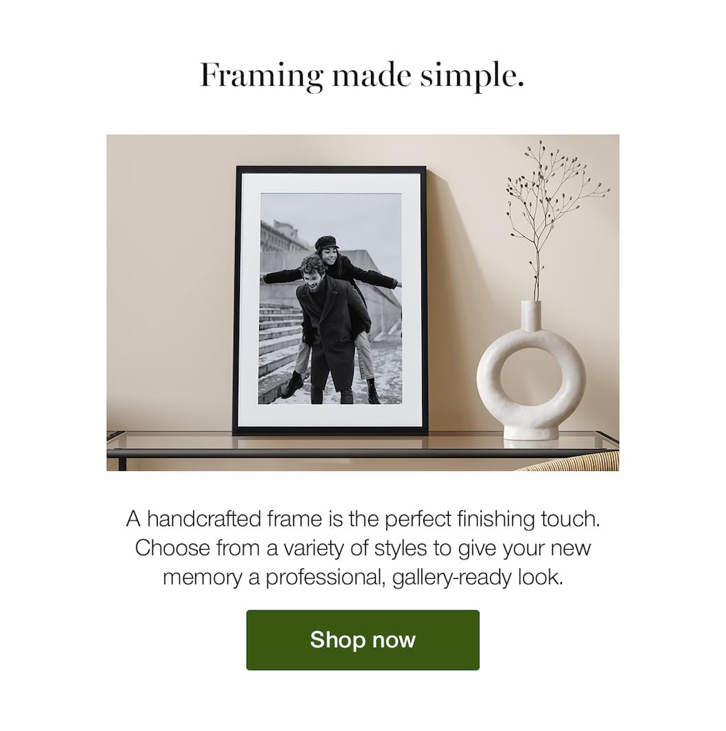 Framing made simple. A handcrafted frame is the perfect finishing touch. Choose from a variety of styles to give your new memory a professional, gallery-ready look.