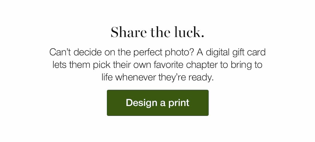 Share the luck. Can’t decide on the perfect photo? A digital gift card lets them pick their own favorite chapter to bring to life whenever they’re ready.