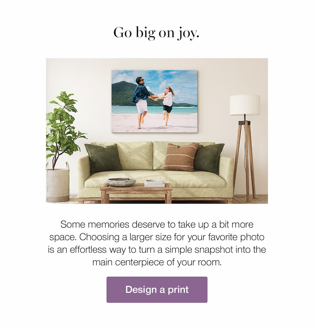 Go big on joy. Some memories deserve to take up a bit more space. Choosing a larger size for your favorite photo is an effortless way to turn a simple snapshot into the main centerpiece of your room.