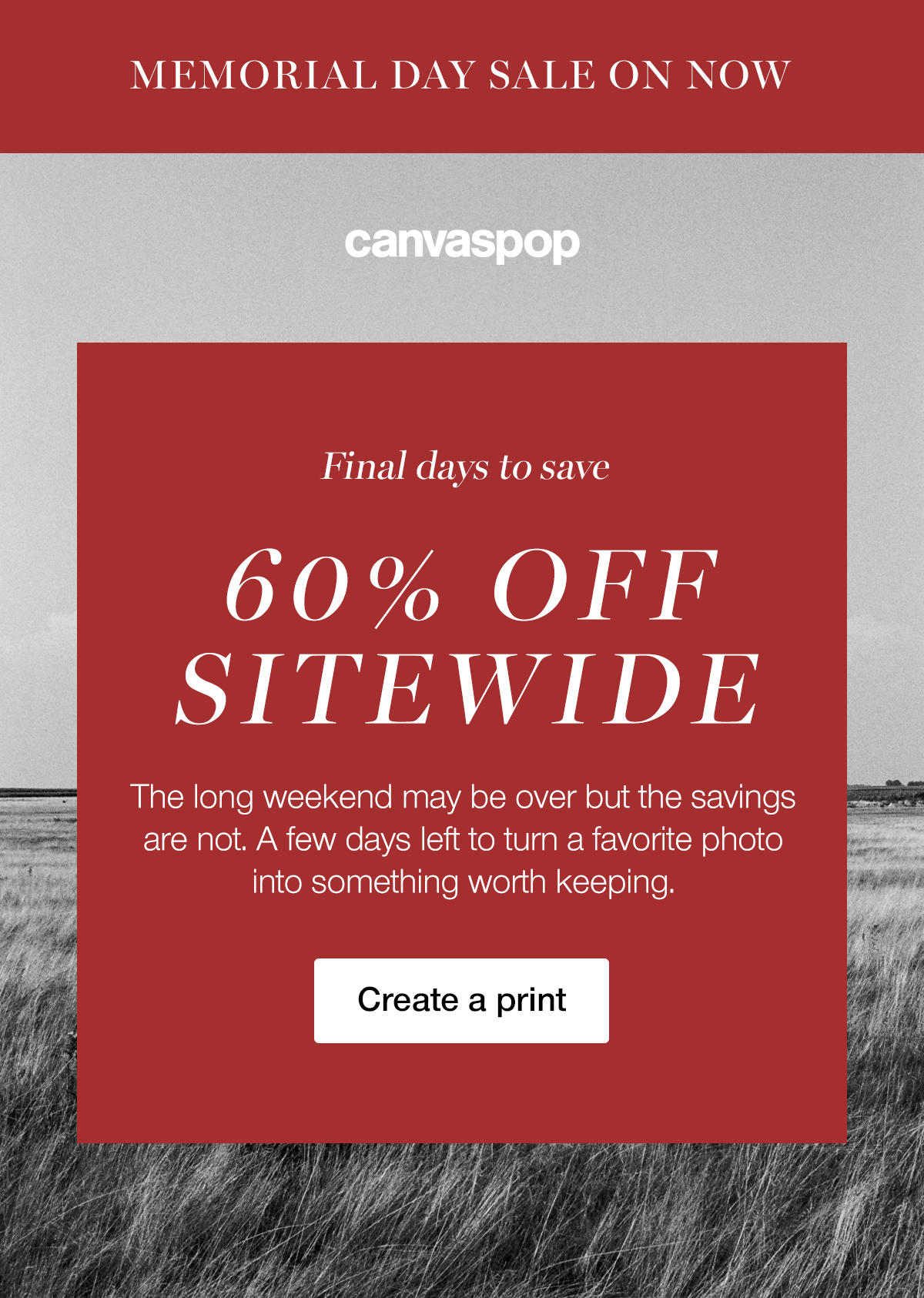 MEMORIAL DAY SALE ENDS SOON - Final days to save 60% OFF SITEWIDE. The long weekend may be over but the savings are not. A few days left to turn a favorite photo into something worth keeping. Create a print.