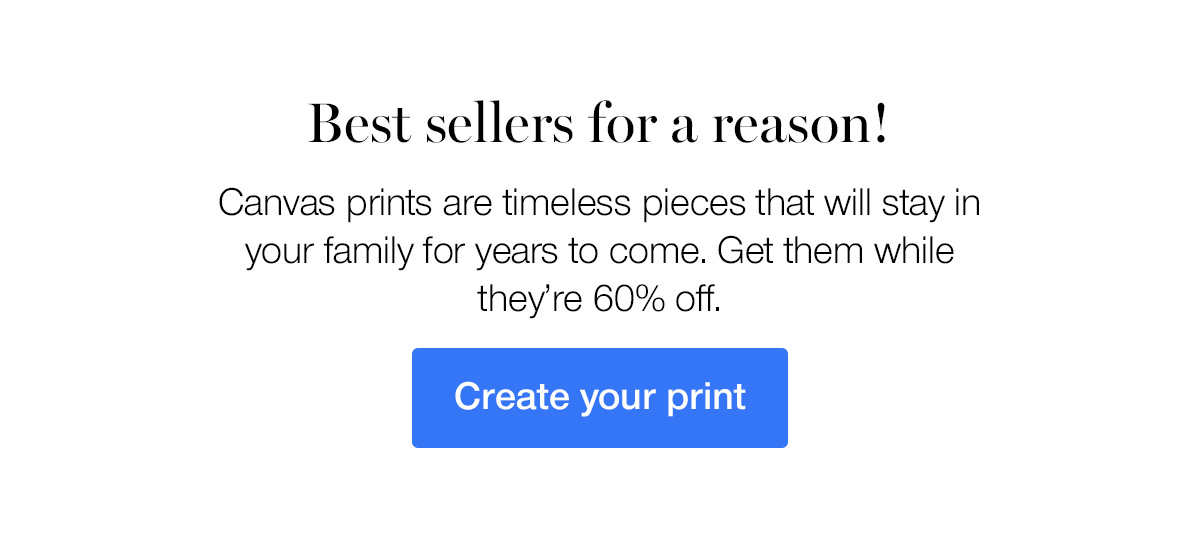 Best sellers for a reason! Canvas prints are timeless pieces that will stay in your family for years to come. Get them while they're 60% off.