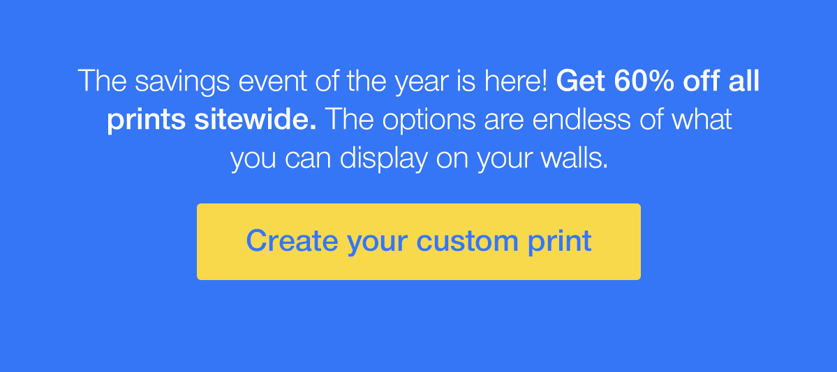 The savings event of the year is here! Get 60% off all prints sitewide. The options are endless of what you can display on your walls.