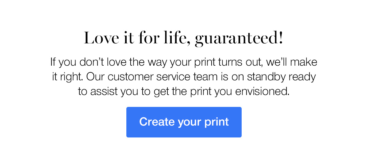 Love it for life, guaranteed! If you don't love the way your print turns out, we'll make it right. Our customer service team is on standby ready to assist you to get the print you envisioned.