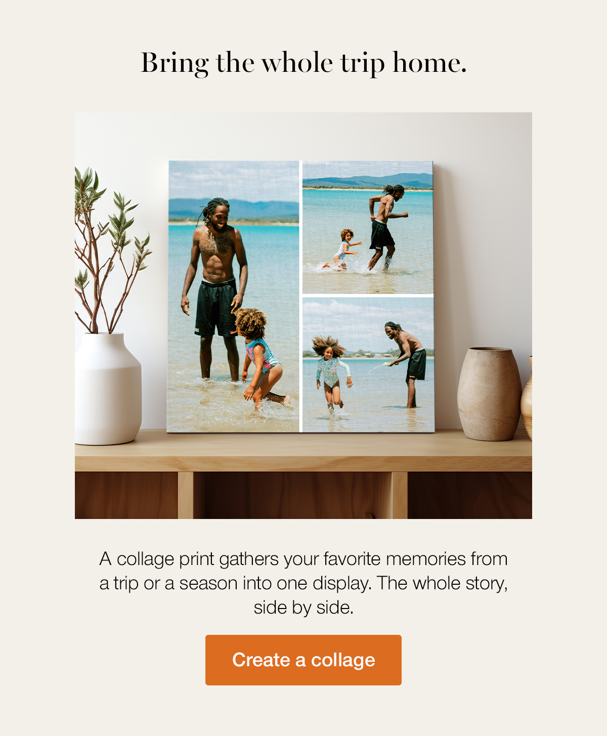 Bring the whole trip home. A collage print gathers your favorite memories from a trip or a season into one display. The whole story, side by side. Create a collage.