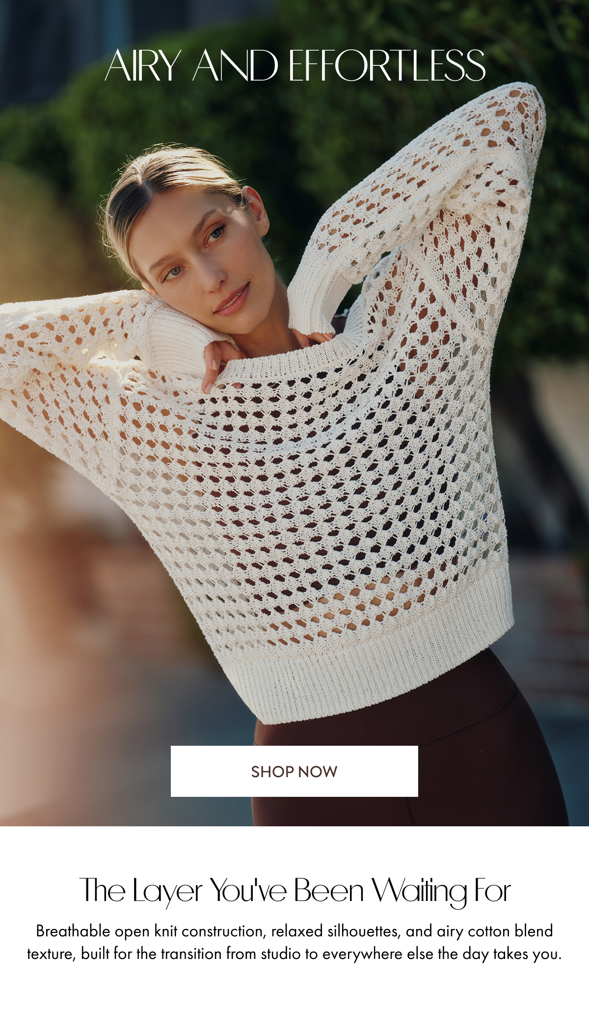 Airy and Effortless SHOP NOW The layer you've been waiting for Breathable open knit construction, relaxed silhouettes, and airy cotton blend texture, built for the transition from studio to everywhere else the day takes you.