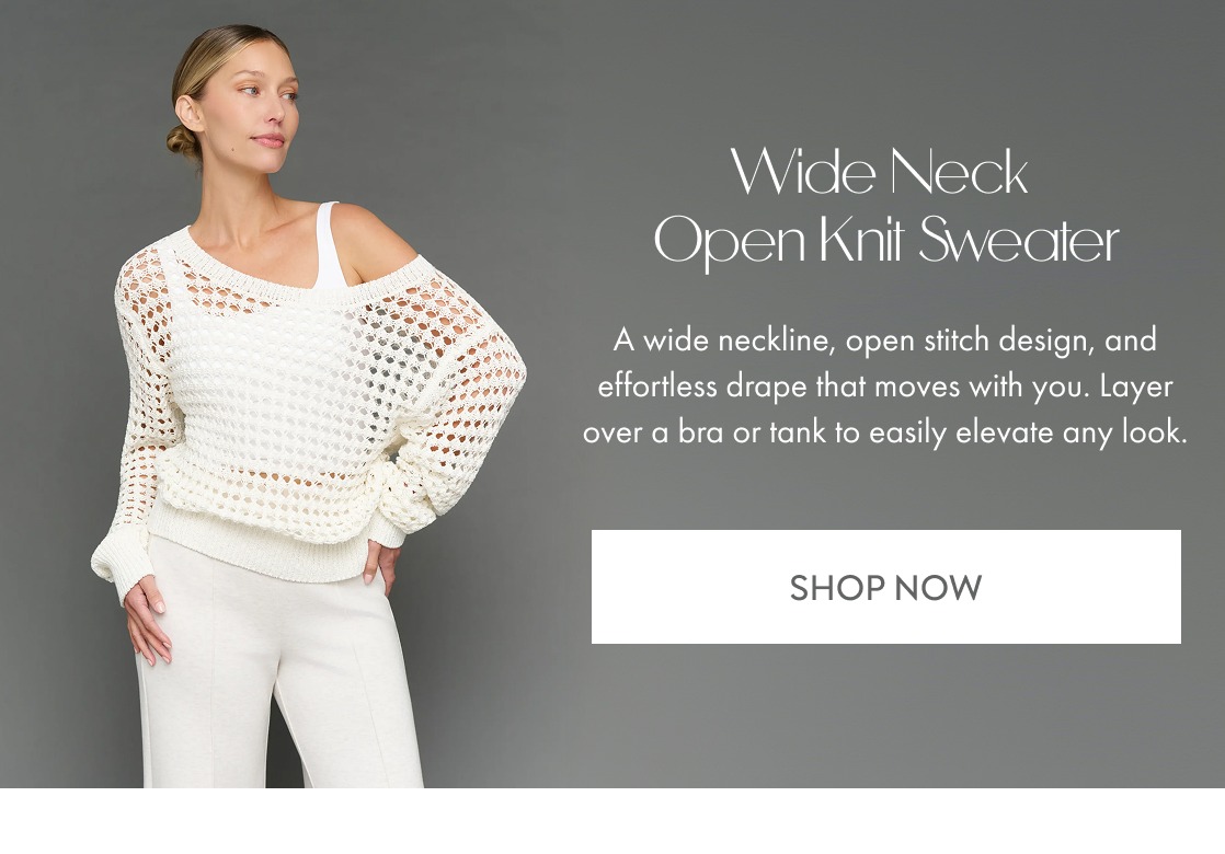 Wide Neck  Open Knit Sweater A wide neckline, open stitch design, and effortless drape that moves with you. Layer over a bra or tank to easily elevate any look. SHOP NOW