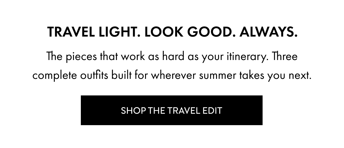 Travel light. Look good. Always. The pieces that work as hard as your itinerary. Three complete outfits built for wherever summer takes you next. Shop the travel edit
