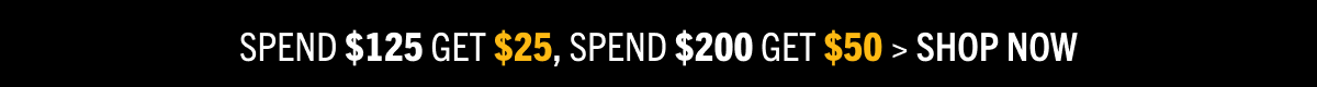 SPEND $125 GET $25, SPEND $200 GET $50 > SHOP NOW