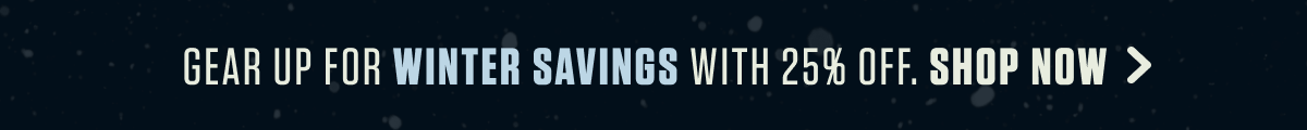 GEAR UP FOR WINTER SAVINGS WITH 25% OFF. SHOP NOW >