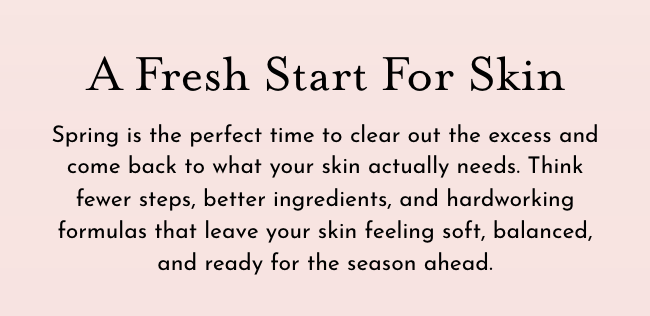 This is a fresh start for skin. Spring is the perfect time to clear our the excess and come back to what your skin actually needs.