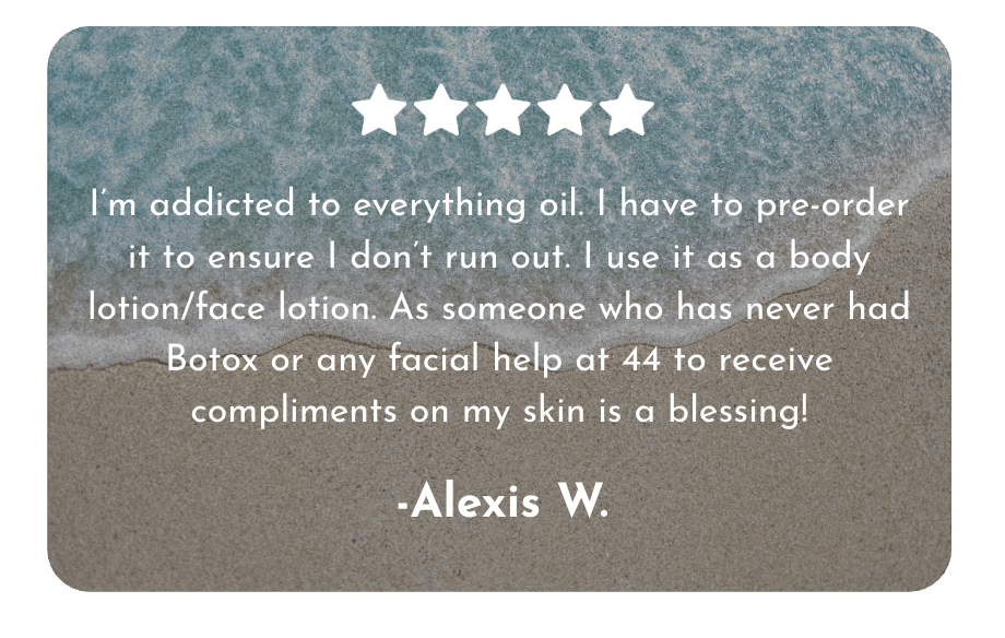 "I'm addicted to everything oil. I have to pre-order it to ensure I don't run out. I use it as a body lotion/face lotion. As someone who has never had botox or any facial help at 44, the compliments I get on my skin are a blessing!" -Alexis W. 