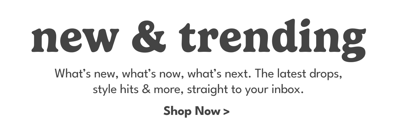 NEW & TRENDING | What's new, what's now, what's next. The latest drops, style hits & more, straight to your inbox. | Shop Now