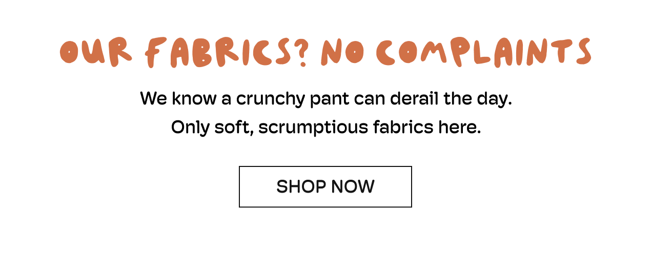OUR FABRICS? NO COMPLAINTS | We know a crunchy pant can derail the day. Only soft, scrumptious fabrics here | Shop Now
