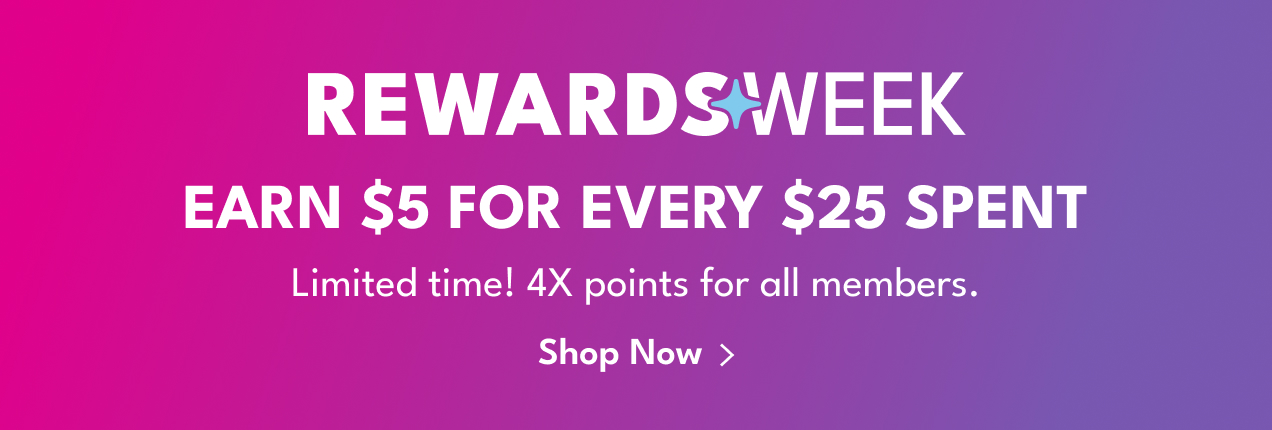 REWARDS WEEK | EARN $5 FOR EVERY $25 SPENT | Limited time! 4X points for all members. | Shop Now