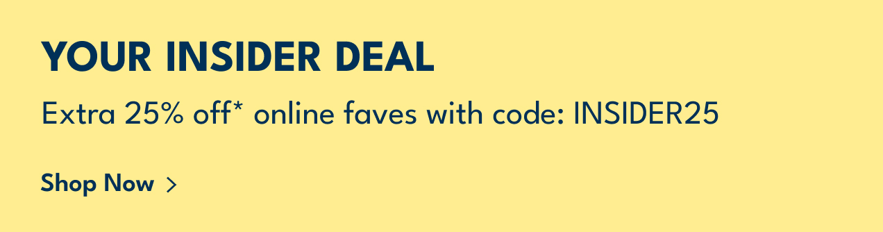 YOUR INSIDER DEAL | Extra 25% off* online faves with code: INSIDER25 | Shop Now