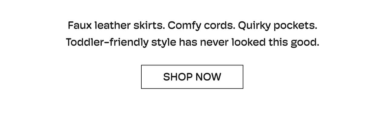 Faux leather skirts. Comfy cords. Quirky pockets. Toddler-friendly style has never looked so good. | Shop Now