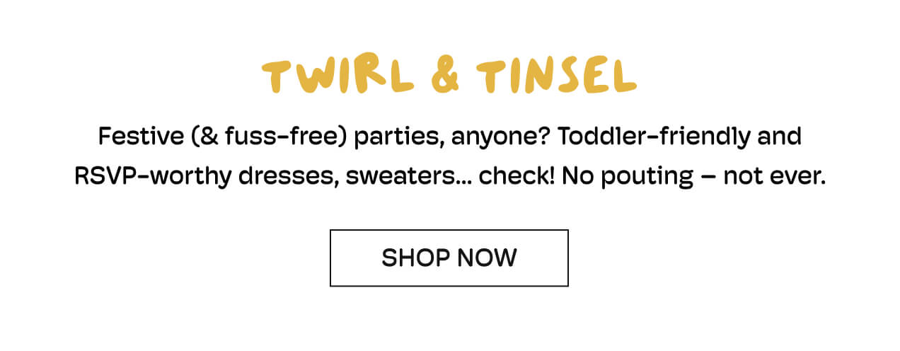 Twirl & Tinsel | Festive (& fuss-free) parties, anyone? | Toddler-friendly and RSVP-worthy dresses, sweaters... check! | No pouting - not ever.  | Shop Now