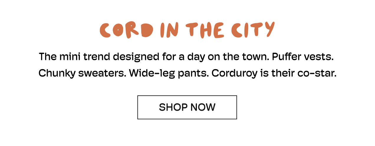Cord In The City | The mini trend designed for a day on the town. | Puffer vests. | Chunky sweaters. Wide-leg pants. Corduroy is their co-star. | Shop Now