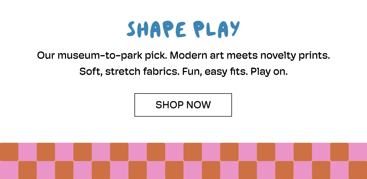 Shape Play | Our museum-to-park pick. Modern art meets novelty prints. | Soft, stretch fabrics. Fun, easy fits. Play on. | Shop Now