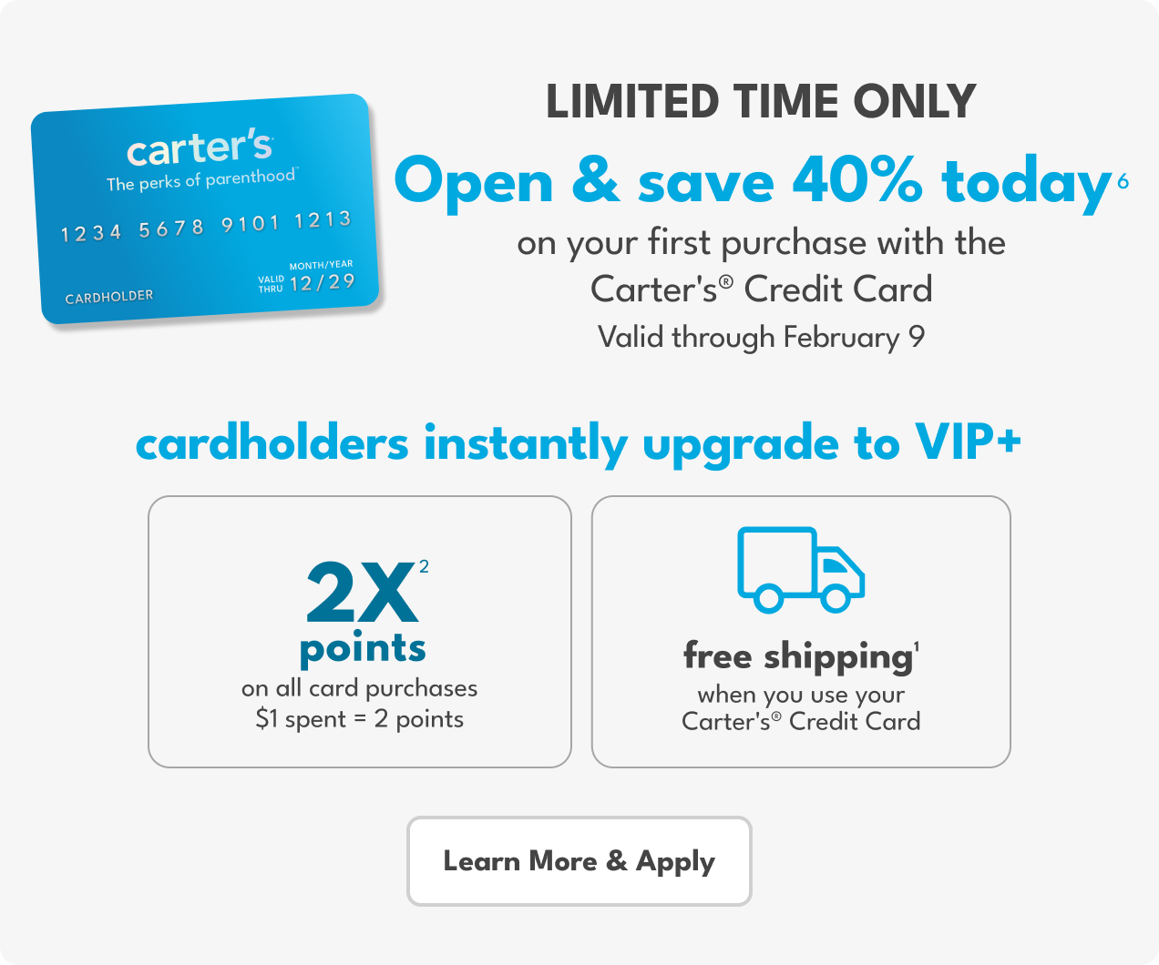 LIMITED TIME ONLY | Open & save 40% TODAY(6) | on your first purchase with the Carter's® Credit Card |  Valid through February 9 | cardholders instantly upgrade to VIP+ | 2X(2) points | on all purchases | $1 spent = 2 points | free shipping)1) | when you use your Carter's Credit Card | Learn More & Apply
