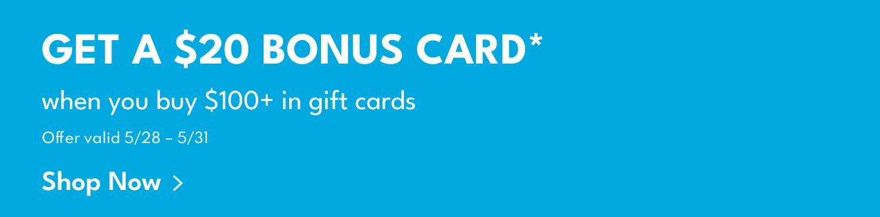 Get A $20 Bonus Card* | when you buy $100+ in gift cards | Offer valid 5/28 - 5/31 | Shop Now > Get A $20 Bonus Card* | when you buy $100+ in gift cards | Offer valid 5/28 - 5/31 | Shop Now >