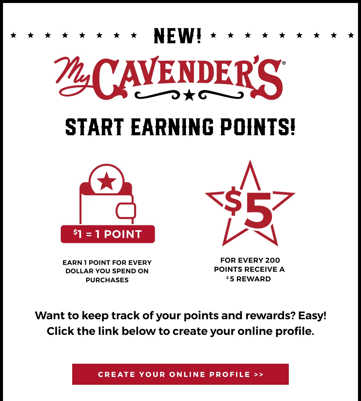 NEW! START EARNING POINTS! MY CAVENDER'S MEMBERS NOW EARN 1 POINT FOR EVERY DOLLAR YOU SPEND ON PURCHASES | FOR EVERY 200 POINTS, RECEIVE A $5 REWARD | WANT TO KEEP TRACK OF YOUR POINTS AND REWARDS? CLICK THE LINK BELOW TO CREATE YOUR ONLINE PROFILE >>
