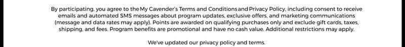 By participating, you agree to the&nbsp;My Cavender’s Terms and Conditions&nbsp;and&nbsp;Privacy Policy, including consent to receive emails and automated SMS messages about program updates, exclusive offers, and marketing communications (message and data rates may apply). Points are awarded on qualifying purchases only and exclude gift cards, taxes, shipping, and fees. Program benefits are promotional and have no cash value. Additional restrictions may apply.