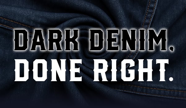 DARK DENIM. DONE RIGHT.
